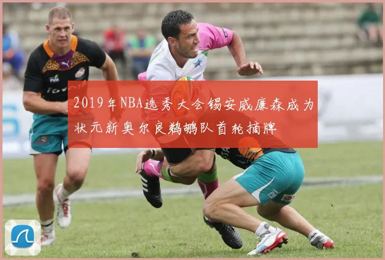 2019年NBA选秀大会锡安威廉森成为状元新奥尔良鹈鹕队首轮摘牌