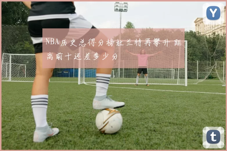 NBA历史总得分榜杜兰特再攀升 距离前十还差多少分