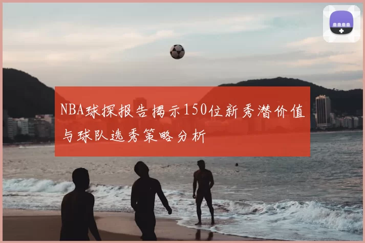 NBA球探报告揭示150位新秀潜价值与球队选秀策略分析