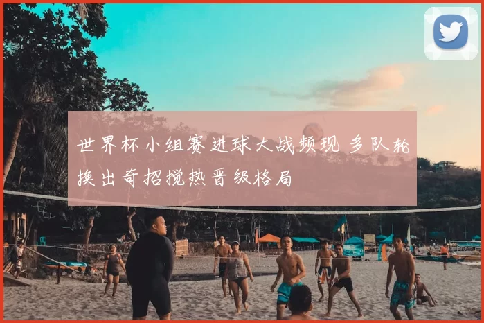 世界杯小组赛进球大战频现 多队轮换出奇招搅热晋级格局