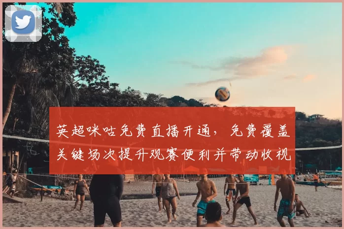 英超咪咕免费直播开通，免费覆盖关键场次提升观赛便利并带动收视多样化