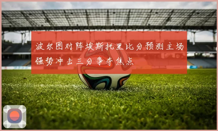 波尔图对阵埃斯托里比分预测主场强势冲击三分争夺焦点