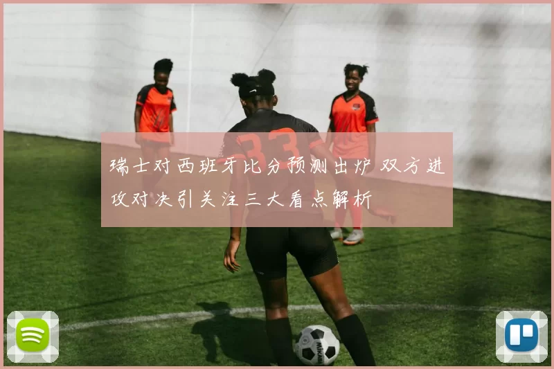 瑞士对西班牙比分预测出炉 双方进攻对决引关注三大看点解析