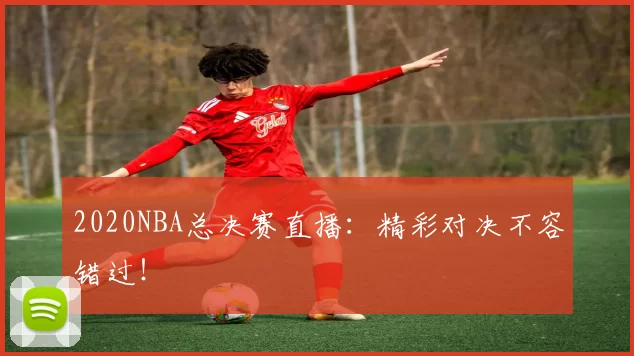 2020NBA总决赛直播：精彩对决不容错过！