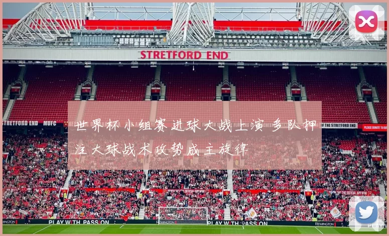 世界杯小组赛进球大战上演 多队押注大球战术攻势成主旋律