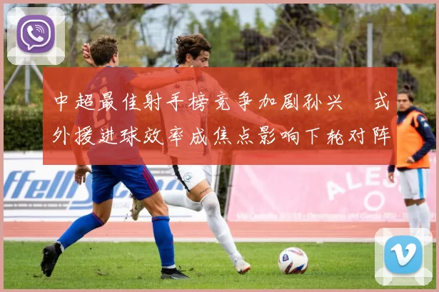 中超最佳射手榜竞争加剧孙兴慜式外援进球效率成焦点影响下轮对阵