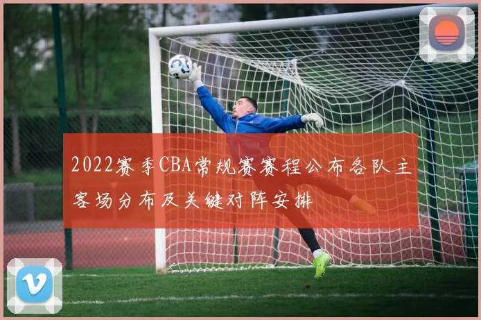 2022赛季CBA常规赛赛程公布各队主客场分布及关键对阵安排