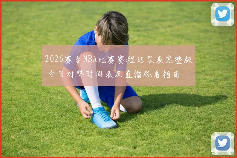 2026赛季NBA比赛赛程记录表完整版 今日对阵时间表及直播观看指南