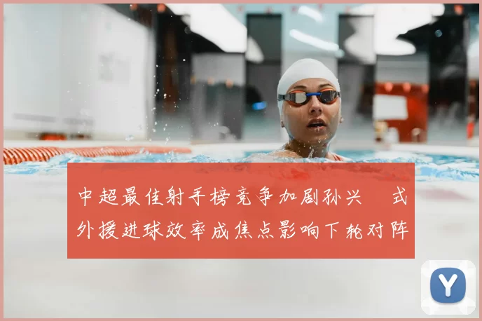中超最佳射手榜竞争加剧孙兴慜式外援进球效率成焦点影响下轮对阵