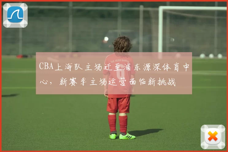 CBA上海队主场迁至浦东源深体育中心,新赛季主场运营面临新挑战