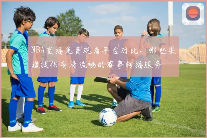NBA直播免费观看平台对比，哪些渠道提供高清流畅的赛事转播服务
