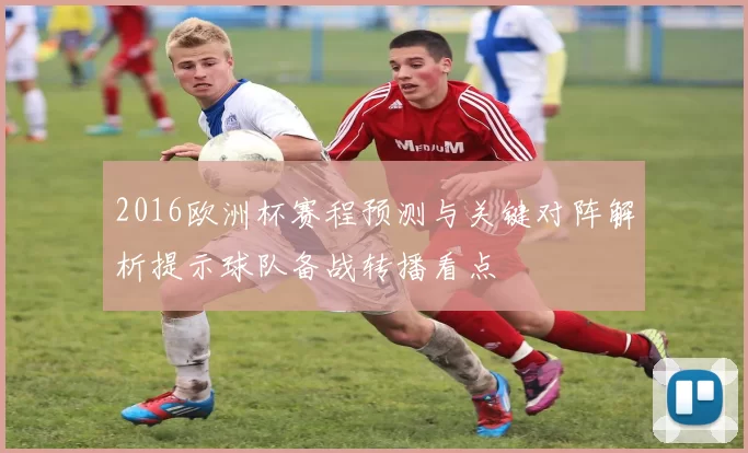 2016欧洲杯赛程预测与关键对阵解析提示球队备战转播看点