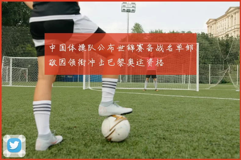 中国体操队公布世锦赛备战名单邹敬园领衔冲击巴黎奥运资格