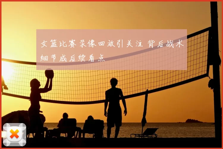 女篮比赛录像回放引关注 背后战术细节成后续看点