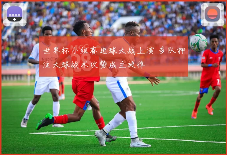 世界杯小组赛进球大战上演 多队押注大球战术攻势成主旋律