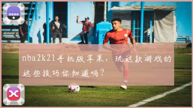nba2k21手机版苹果,玩这款游戏的这些技巧你知道吗?