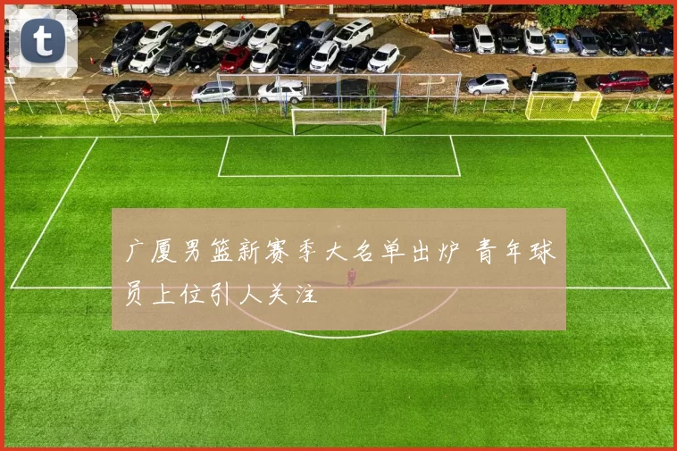 广厦男篮新赛季大名单出炉 青年球员上位引人关注