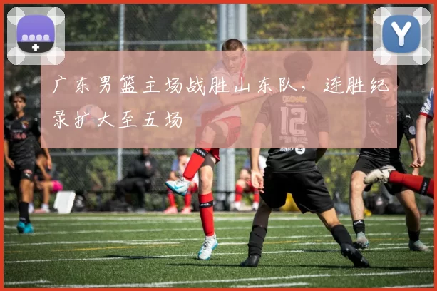 广东男篮主场战胜山东队，连胜纪录扩大至五场