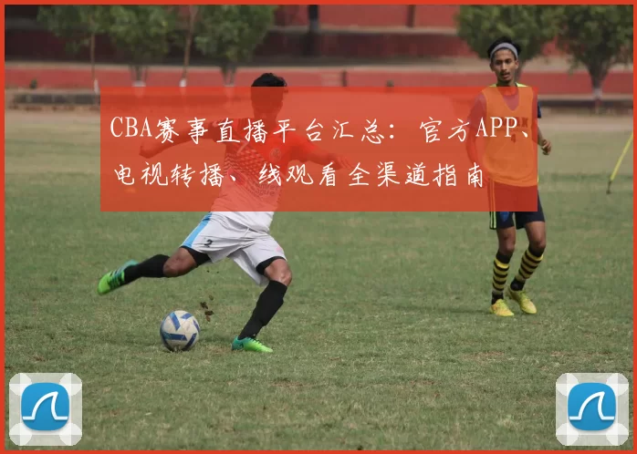 CBA赛事直播平台汇总：官方APP、电视转播、线观看全渠道指南