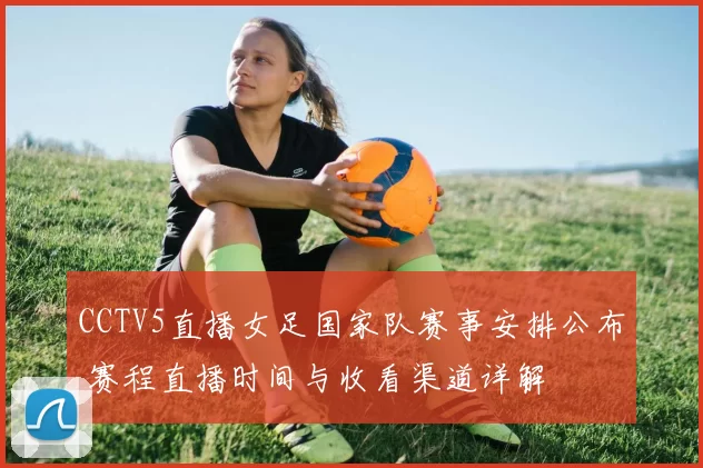 CCTV5直播女足国家队赛事安排公布 赛程直播时间与收看渠道详解