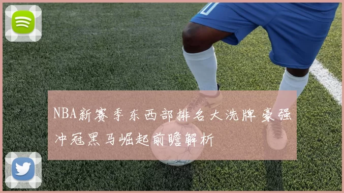NBA新赛季东西部排名大洗牌 豪强冲冠黑马崛起前瞻解析