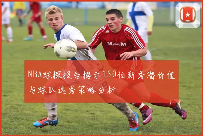 NBA球探报告揭示150位新秀潜价值与球队选秀策略分析