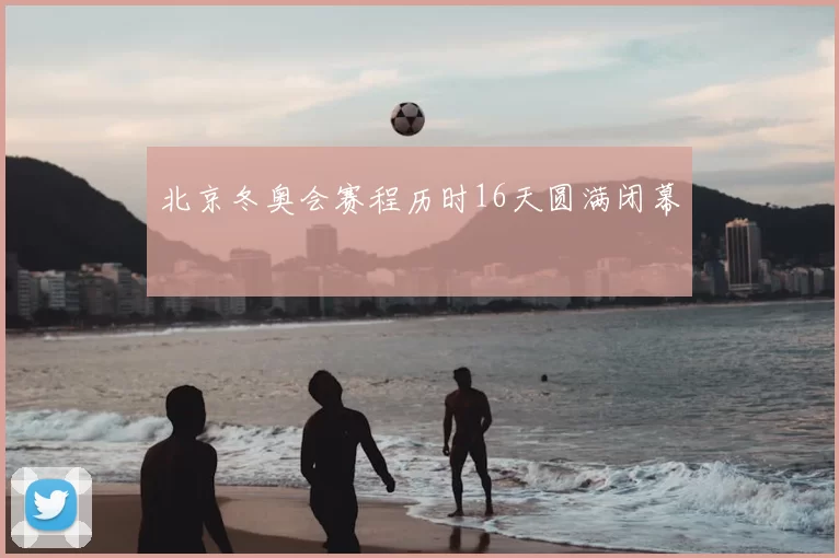 北京冬奥会赛程历时16天圆满闭幕