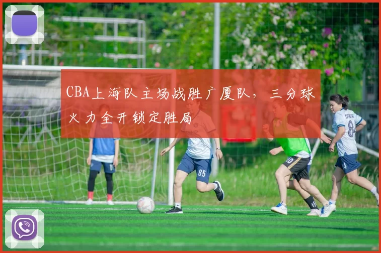 CBA上海队主场战胜广厦队，三分球火力全开锁定胜局