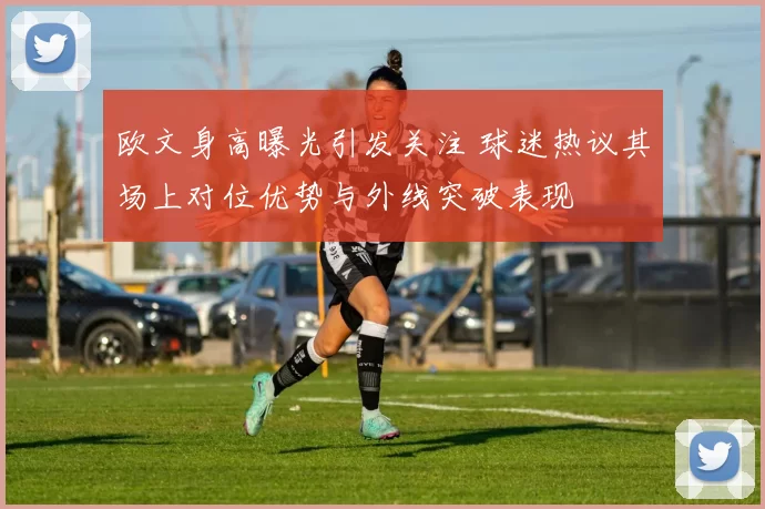 欧文身高曝光引发关注 球迷热议其场上对位优势与外线突破表现
