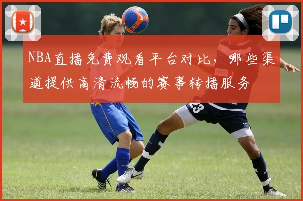NBA直播免费观看平台对比，哪些渠道提供高清流畅的赛事转播服务