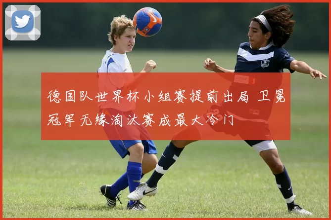 德国队世界杯小组赛提前出局 卫冕冠军无缘淘汰赛成最大冷门