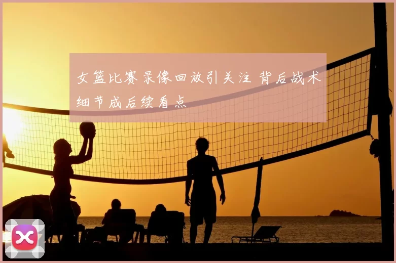 女篮比赛录像回放引关注 背后战术细节成后续看点