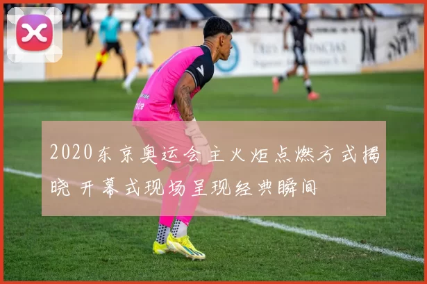 2020东京奥运会主火炬点燃方式揭晓 开幕式现场呈现经典瞬间