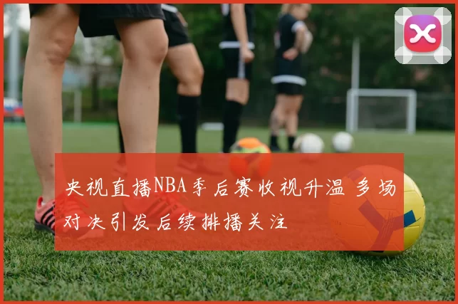 央视直播NBA季后赛收视升温 多场对决引发后续排播关注