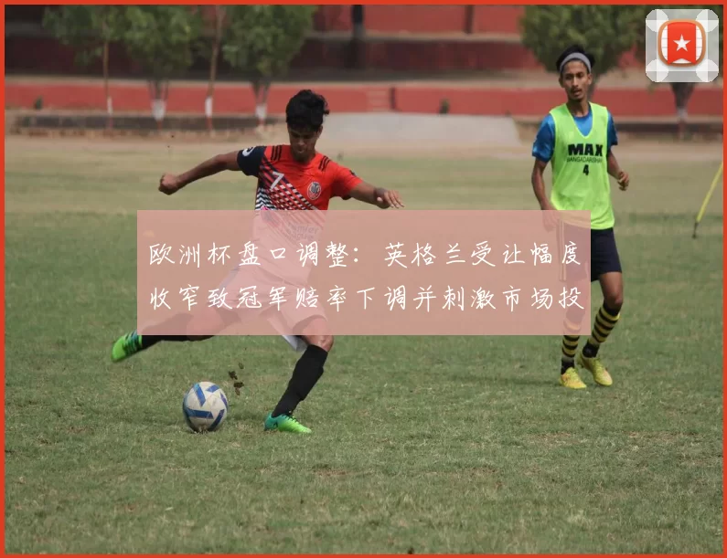 欧洲杯盘口调整:英格兰受让幅度收窄致冠军赔率下调并刺激市场投注变化