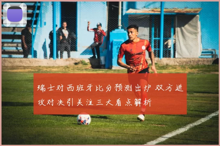 瑞士对西班牙比分预测出炉 双方进攻对决引关注三大看点解析