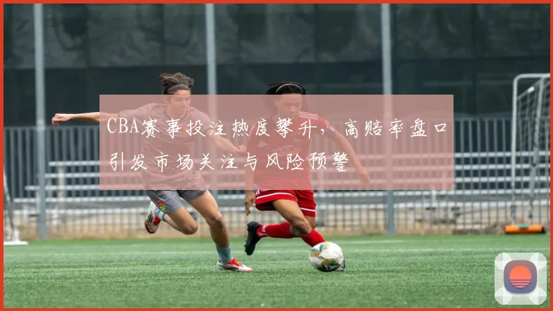 CBA赛事投注热度攀升,高赔率盘口引发市场关注与风险预警