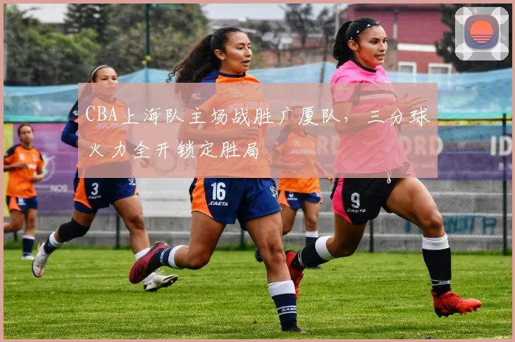 CBA上海队主场战胜广厦队，三分球火力全开锁定胜局