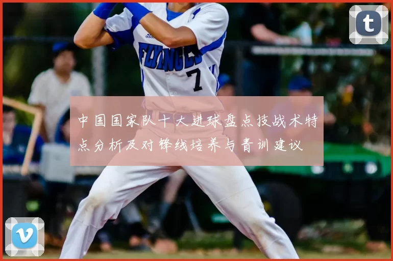 中国国家队十大进球盘点技战术特点分析及对锋线培养与青训建议