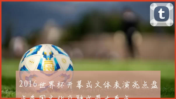 2016世界杯开幕式文体表演亮点盘点多国文化交融成最大看点