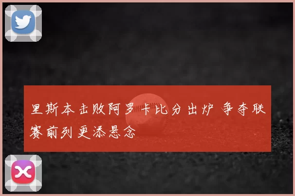 里斯本击败阿罗卡比分出炉 争夺联赛前列更添悬念