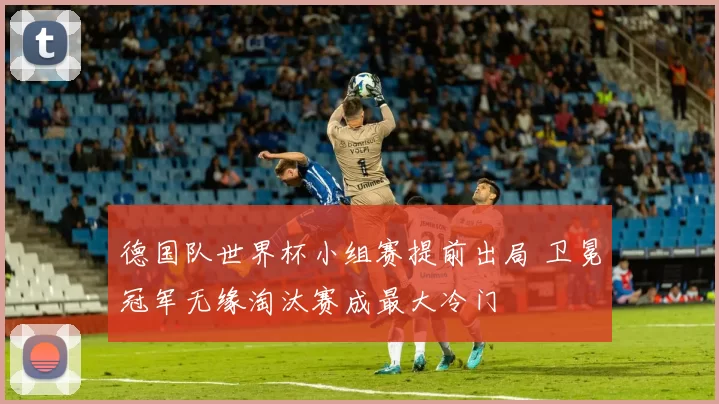 德国队世界杯小组赛提前出局 卫冕冠军无缘淘汰赛成最大冷门