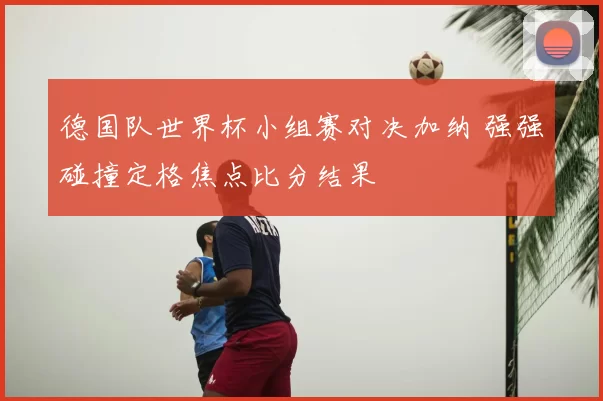 德国队世界杯小组赛对决加纳 强强碰撞定格焦点比分结果