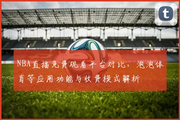 NBA直播免费观看平台对比，泡泡体育等应用功能与收费模式解析
