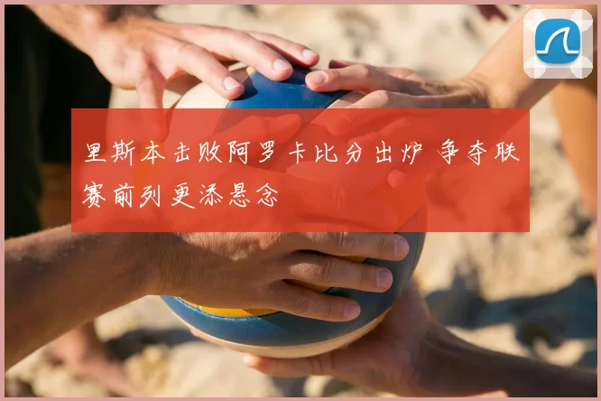 里斯本击败阿罗卡比分出炉 争夺联赛前列更添悬念