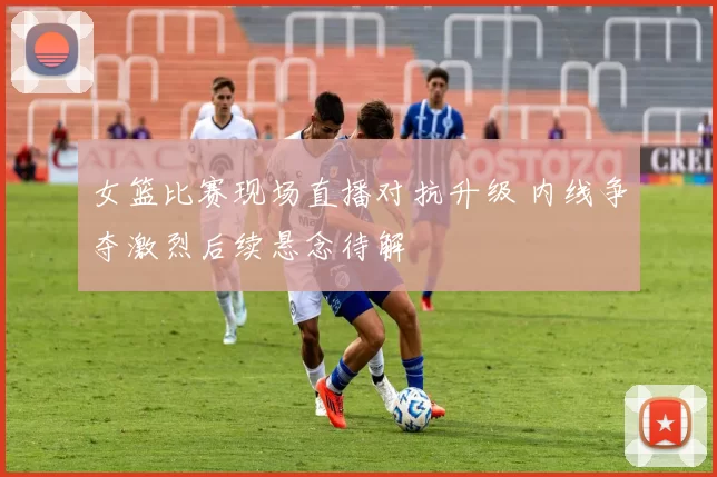 女篮比赛现场直播对抗升级 内线争夺激烈后续悬念待解