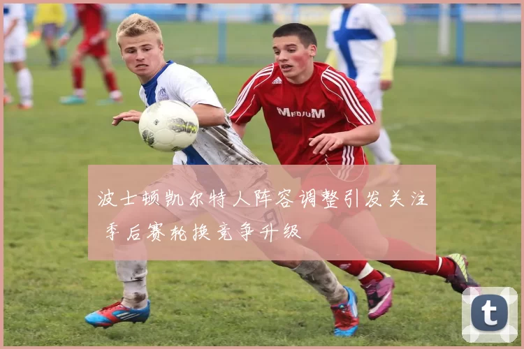 波士顿凯尔特人阵容调整引发关注 季后赛轮换竞争升级