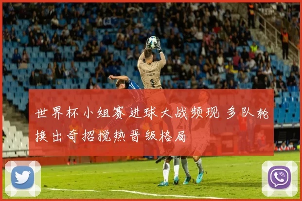 世界杯小组赛进球大战频现 多队轮换出奇招搅热晋级格局