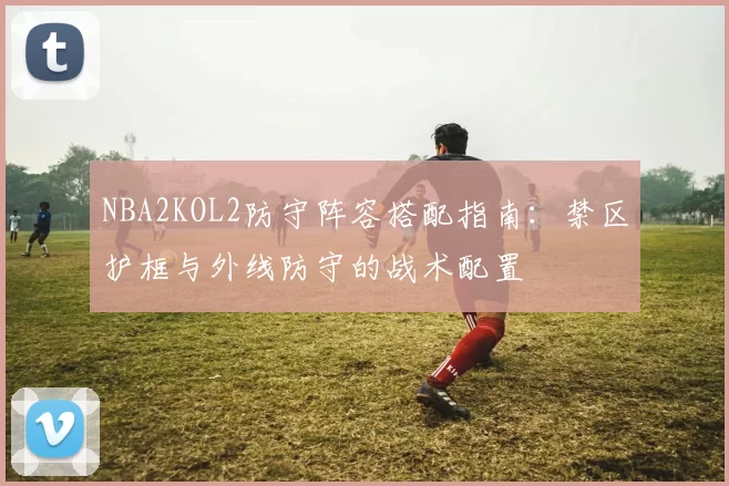 NBA2KOL2防守阵容搭配指南：禁区护框与外线防守的战术配置