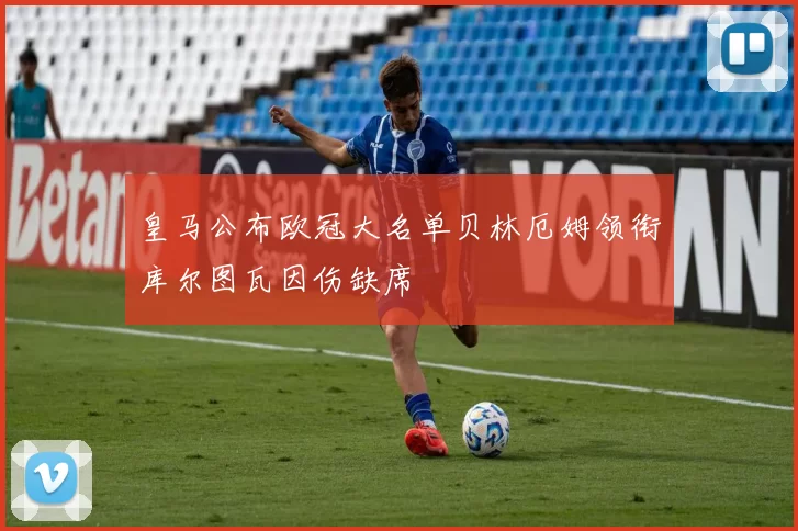 皇马公布欧冠大名单贝林厄姆领衔库尔图瓦因伤缺席